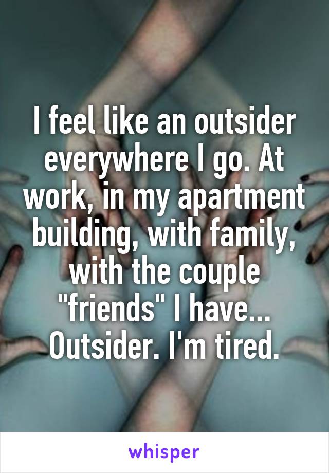 I feel like an outsider everywhere I go. At work, in my apartment building, with family, with the couple "friends" I have... Outsider. I'm tired.