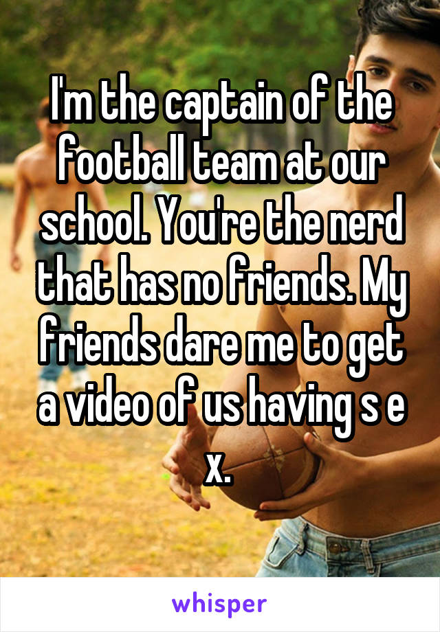 I'm the captain of the football team at our school. You're the nerd that has no friends. My friends dare me to get a video of us having s e x. 
