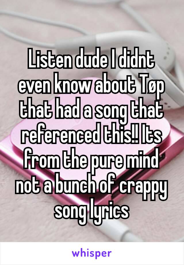 Listen dude I didnt even know about Tøp that had a song that referenced this!! Its from the pure mind not a bunch of crappy song lyrics