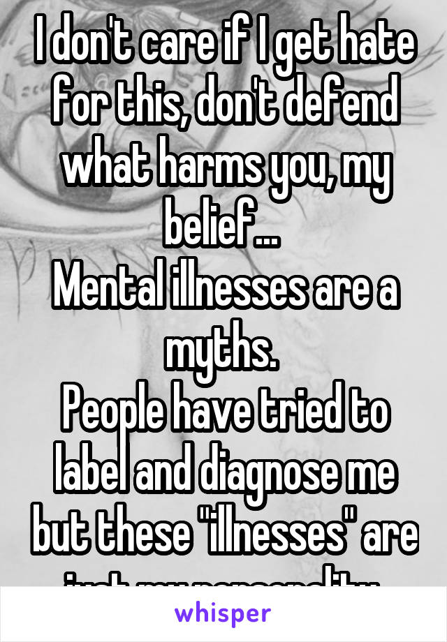 I don't care if I get hate for this, don't defend what harms you, my belief... 
Mental illnesses are a myths. 
People have tried to label and diagnose me but these "illnesses" are just my personality 