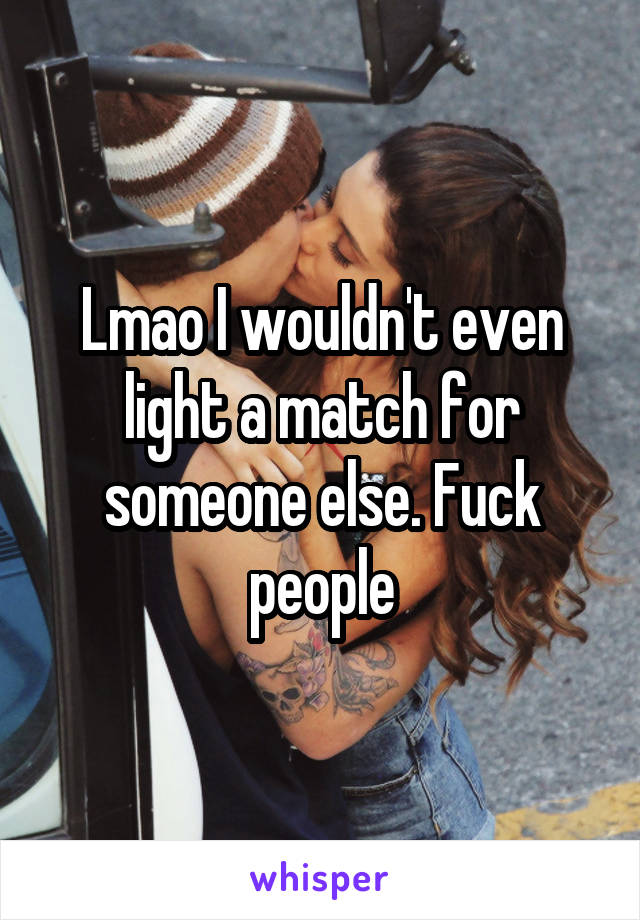 Lmao I wouldn't even light a match for someone else. Fuck people
