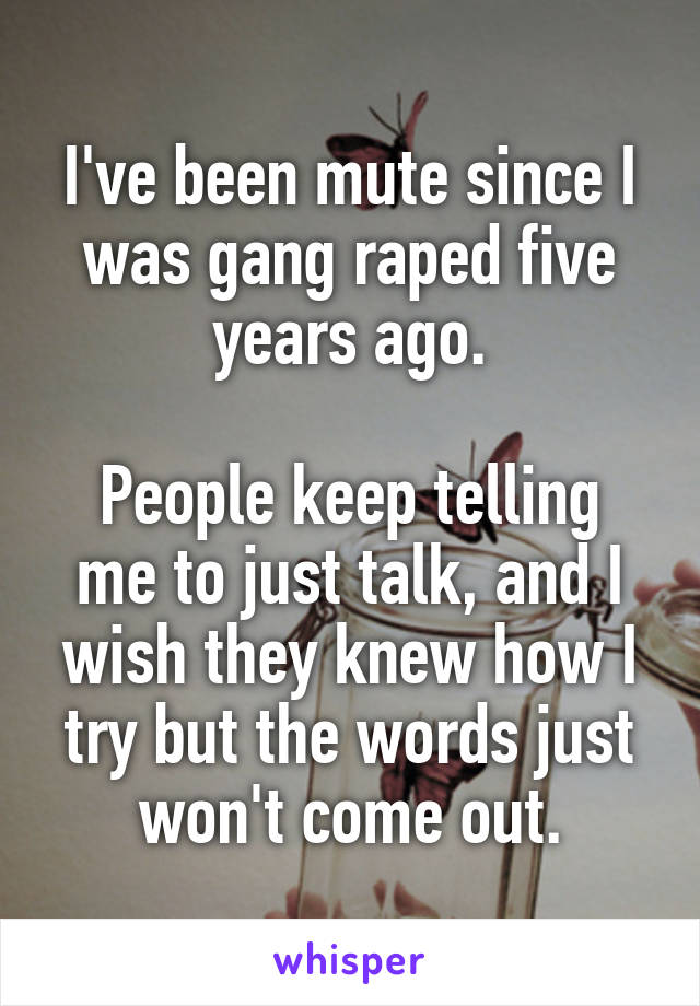 I've been mute since I was gang raped five years ago.

People keep telling me to just talk, and I wish they knew how I try but the words just won't come out.
