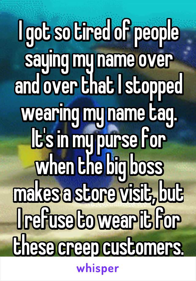 I got so tired of people saying my name over and over that I stopped wearing my name tag. It's in my purse for when the big boss makes a store visit, but I refuse to wear it for these creep customers.