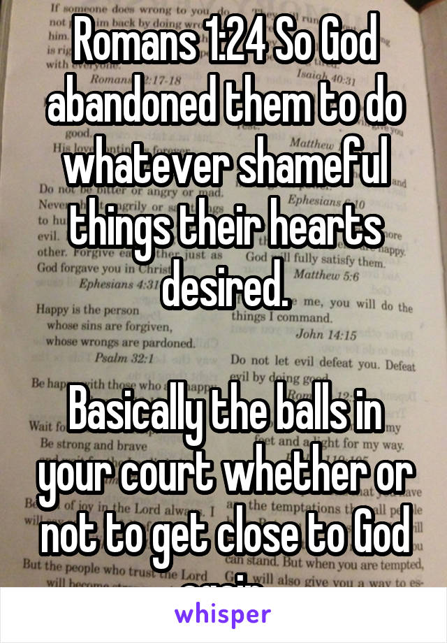 Romans 1:24 So God abandoned them to do whatever shameful things their hearts desired.

Basically the balls in your court whether or not to get close to God again.