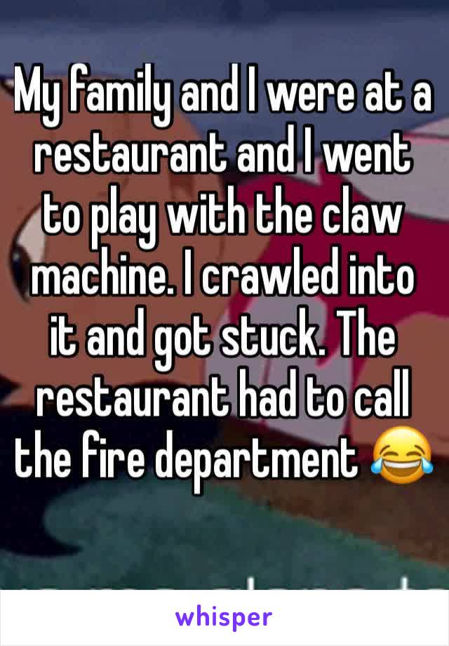 My family and I were at a restaurant and I went to play with the claw machine. I crawled into it and got stuck. The restaurant had to call the fire department 😂