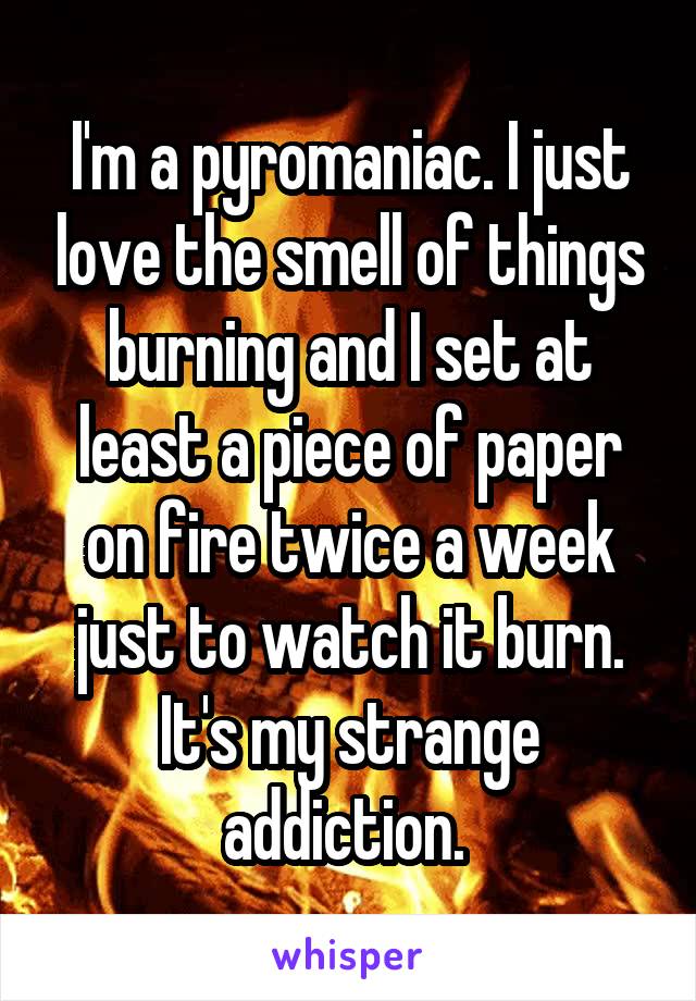 I'm a pyromaniac. I just love the smell of things burning and I set at least a piece of paper on fire twice a week just to watch it burn. It's my strange addiction. 