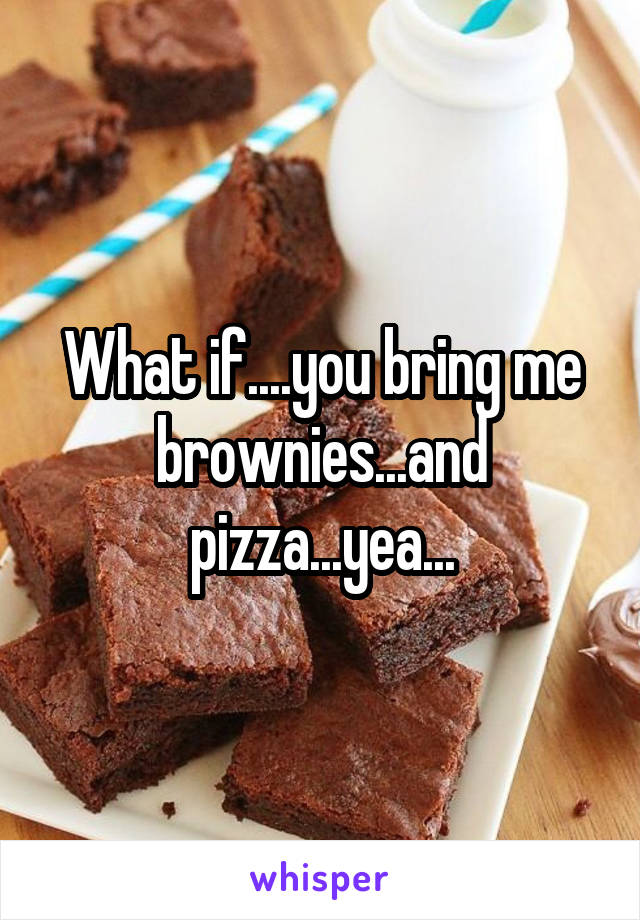 What if....you bring me brownies...and pizza...yea...