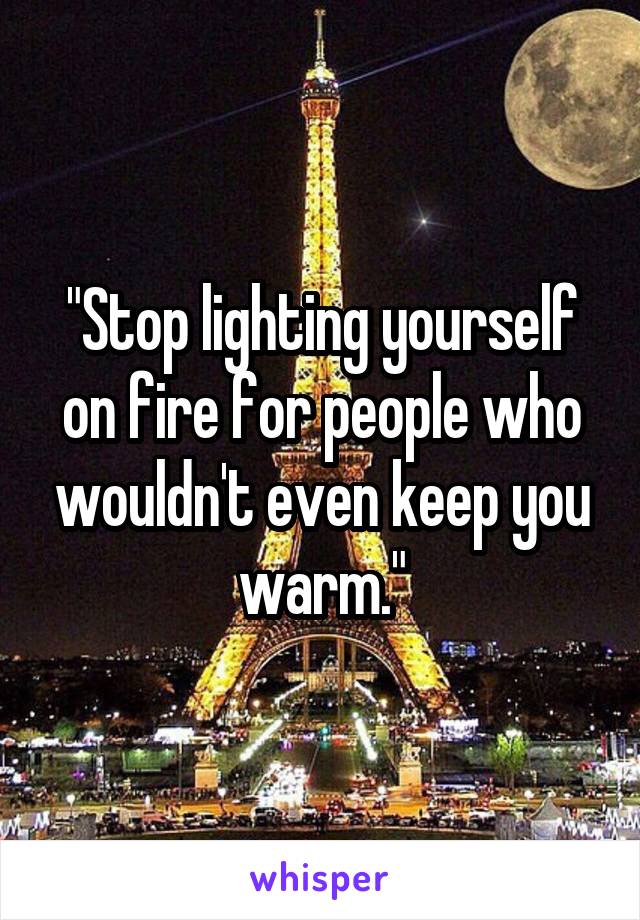 "Stop lighting yourself on fire for people who wouldn't even keep you warm."