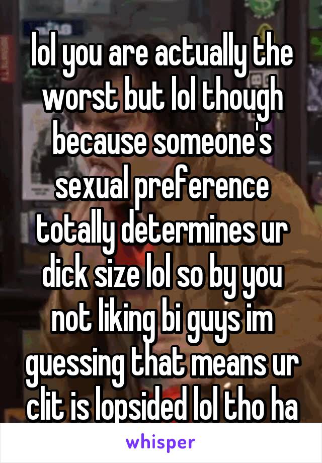 lol you are actually the worst but lol though because someone's sexual preference totally determines ur dick size lol so by you not liking bi guys im guessing that means ur clit is lopsided lol tho ha