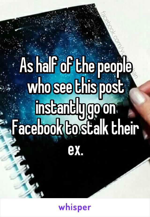 As half of the people who see this post instantly go on Facebook to stalk their ex.