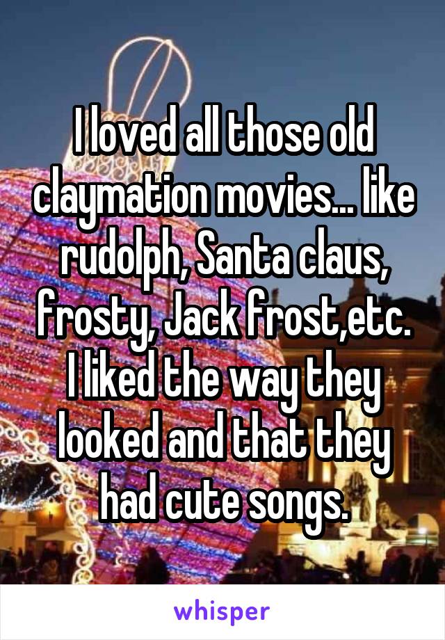 I loved all those old claymation movies... like rudolph, Santa claus, frosty, Jack frost,etc. I liked the way they looked and that they had cute songs.