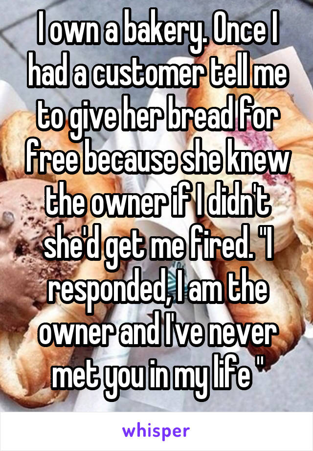 I own a bakery. Once I had a customer tell me to give her bread for free because she knew the owner if I didn't she'd get me fired. "I responded, I am the owner and I've never met you in my life "
