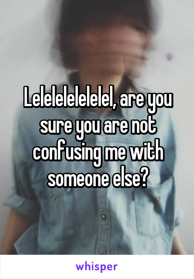 Lelelelelelelel, are you sure you are not confusing me with someone else?