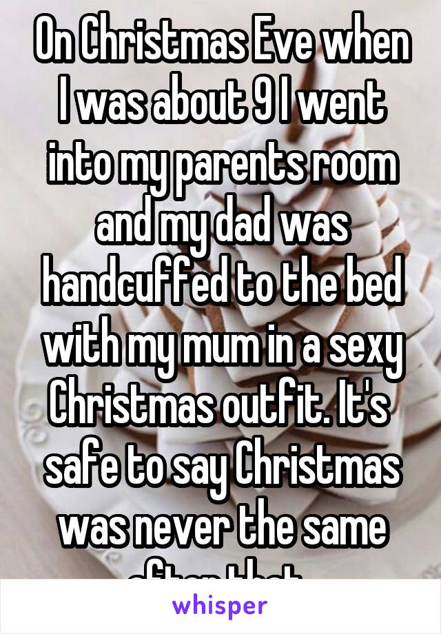 On Christmas Eve when I was about 9 I went into my parents room and my dad was handcuffed to the bed with my mum in a sexy Christmas outfit. It's  safe to say Christmas was never the same after that..