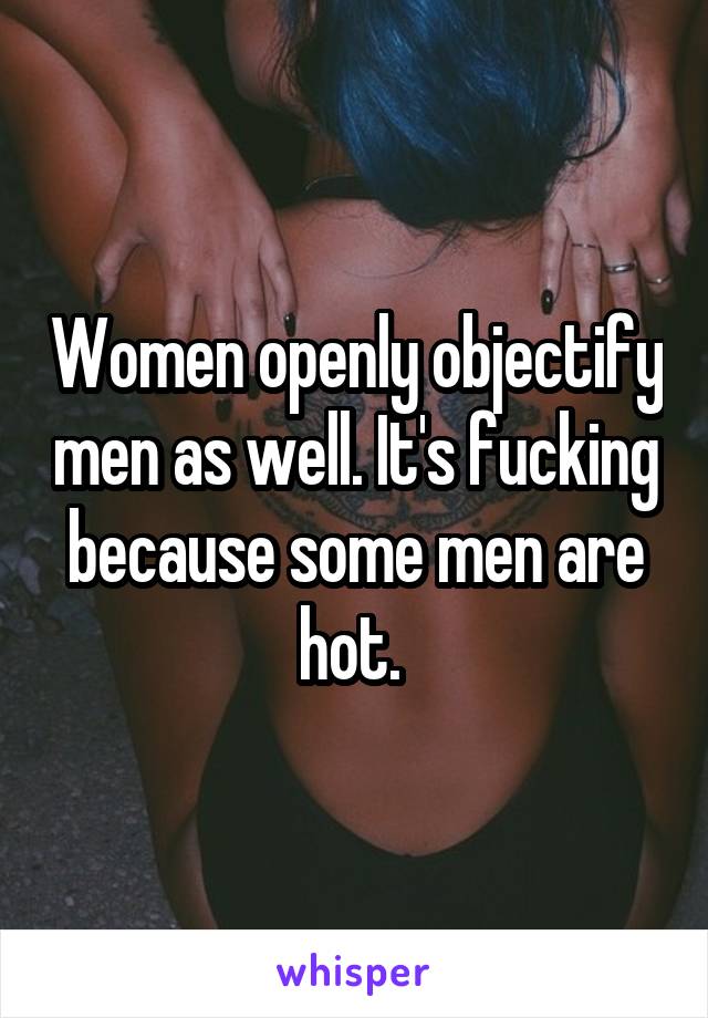 Women openly objectify men as well. It's fucking because some men are hot. 