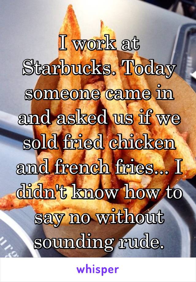 I work at Starbucks. Today someone came in and asked us if we sold fried chicken and french fries... I didn't know how to say no without sounding rude.