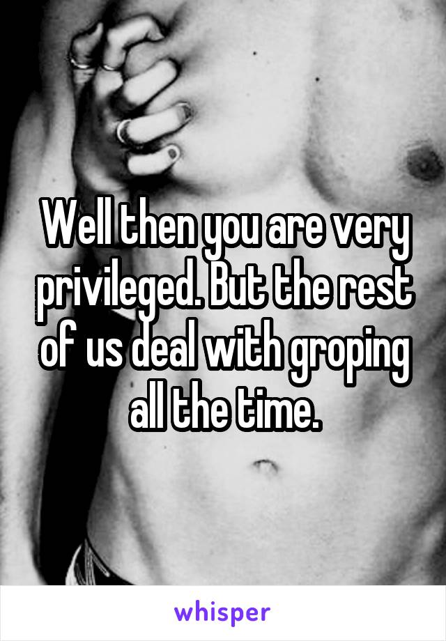 Well then you are very privileged. But the rest of us deal with groping all the time.