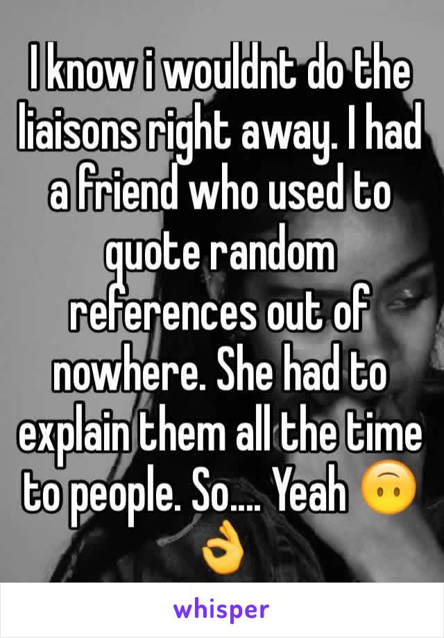 I know i wouldnt do the liaisons right away. I had a friend who used to quote random references out of nowhere. She had to explain them all the time to people. So.... Yeah 🙃👌