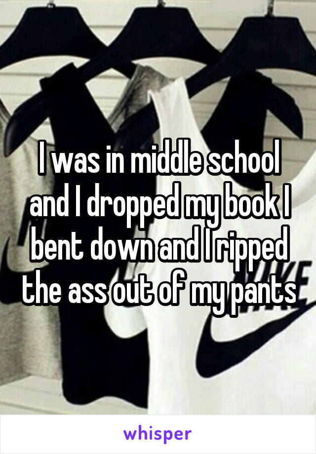 I was in middle school and I dropped my book I bent down and I ripped the ass out of my pants