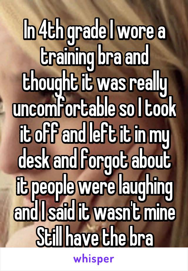 In 4th grade I wore a training bra and thought it was really uncomfortable so I took it off and left it in my desk and forgot about it people were laughing and I said it wasn't mine Still have the bra