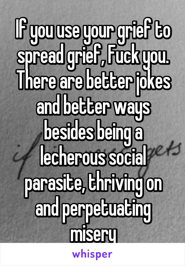 If you use your grief to spread grief, Fuck you. There are better jokes and better ways besides being a lecherous social parasite, thriving on and perpetuating misery