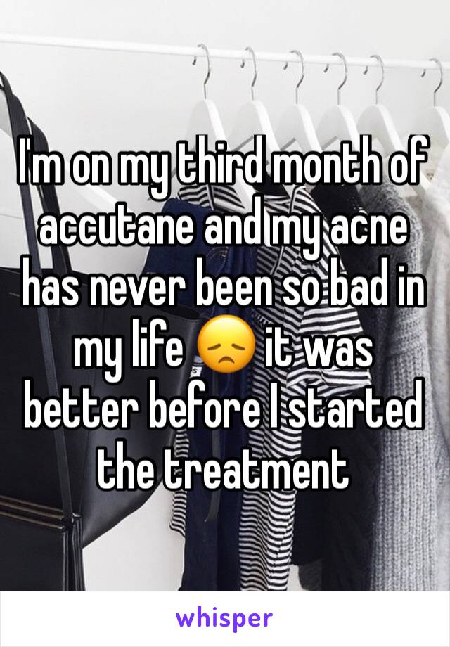 I'm on my third month of accutane and my acne has never been so bad in my life 😞 it was better before I started the treatment 