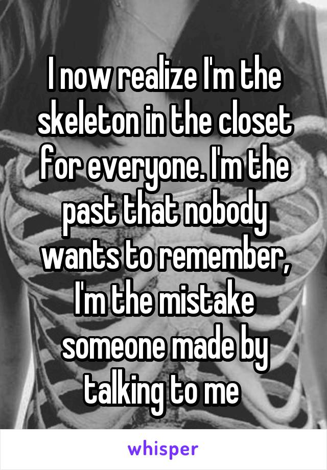 I now realize I'm the skeleton in the closet for everyone. I'm the past that nobody wants to remember, I'm the mistake someone made by talking to me 