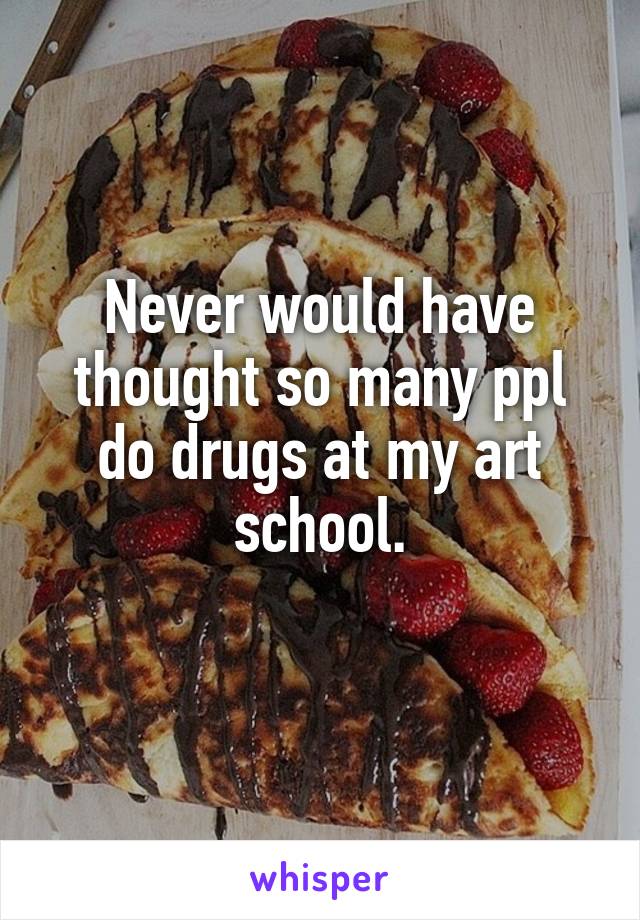 Never would have thought so many ppl do drugs at my art school.
 