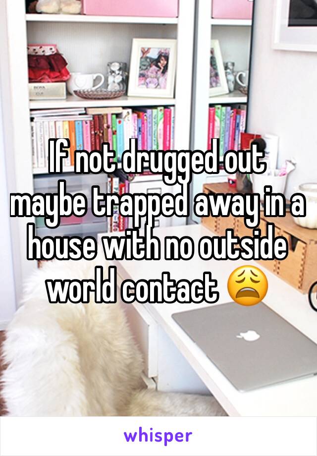 If not drugged out maybe trapped away in a house with no outside world contact 😩