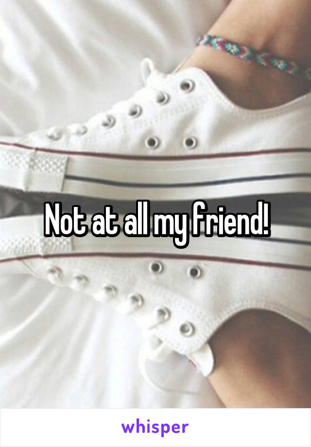 Not at all my friend!