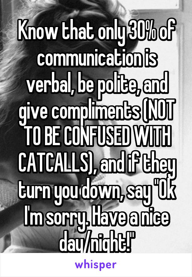 Know that only 30% of communication is verbal, be polite, and give compliments (NOT TO BE CONFUSED WITH CATCALLS), and if they turn you down, say "Ok I'm sorry. Have a nice day/night!"