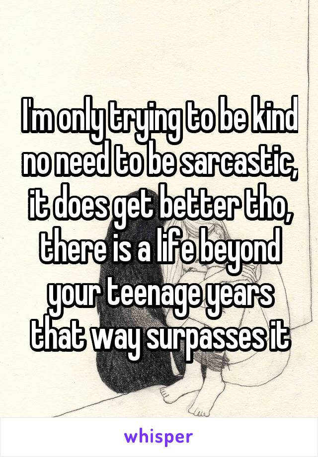 I'm only trying to be kind no need to be sarcastic, it does get better tho, there is a life beyond your teenage years that way surpasses it