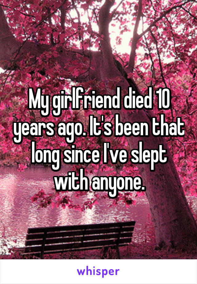 My girlfriend died 10 years ago. It's been that long since I've slept with anyone.