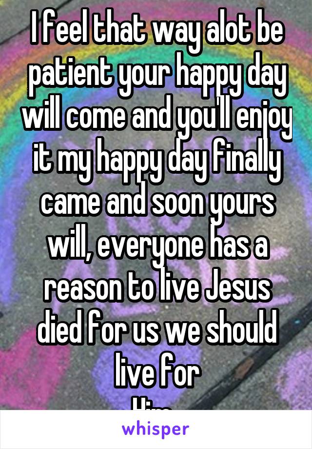 I feel that way alot be patient your happy day will come and you'll enjoy it my happy day finally came and soon yours will, everyone has a reason to live Jesus died for us we should live for
Him. 