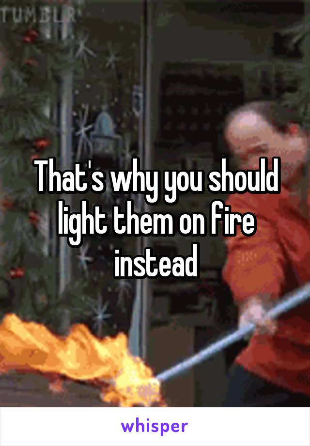 That's why you should light them on fire instead