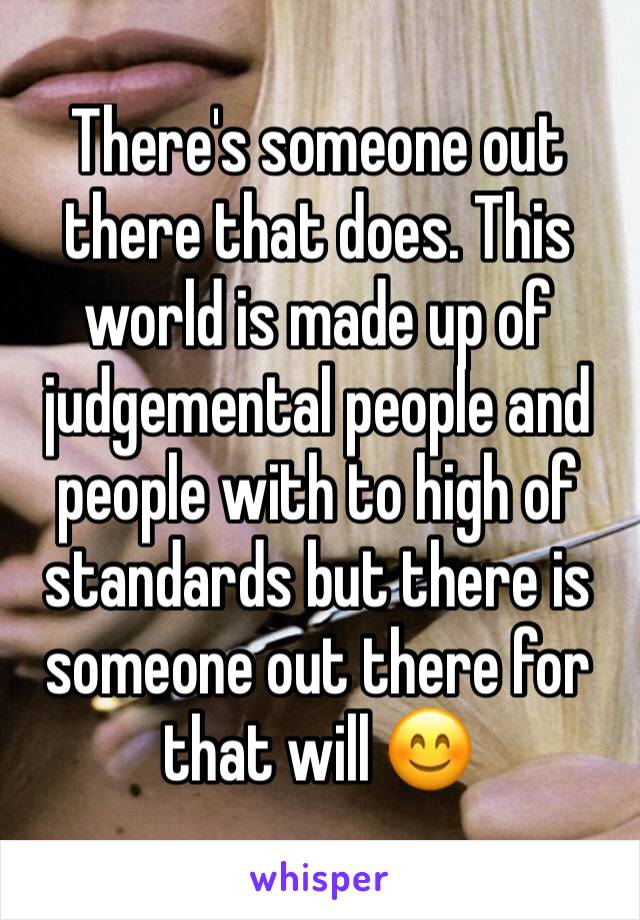 There's someone out there that does. This world is made up of judgemental people and people with to high of standards but there is someone out there for that will 😊