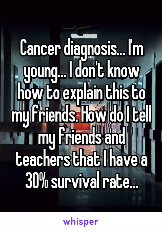 Cancer diagnosis... I'm young... I don't know how to explain this to my friends. How do I tell my friends and teachers that I have a 30% survival rate...