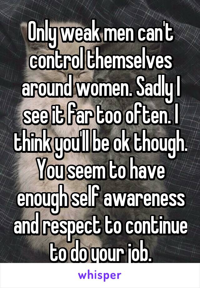 Only weak men can't control themselves around women. Sadly I see it far too often. I think you'll be ok though. You seem to have enough self awareness and respect to continue to do your job.