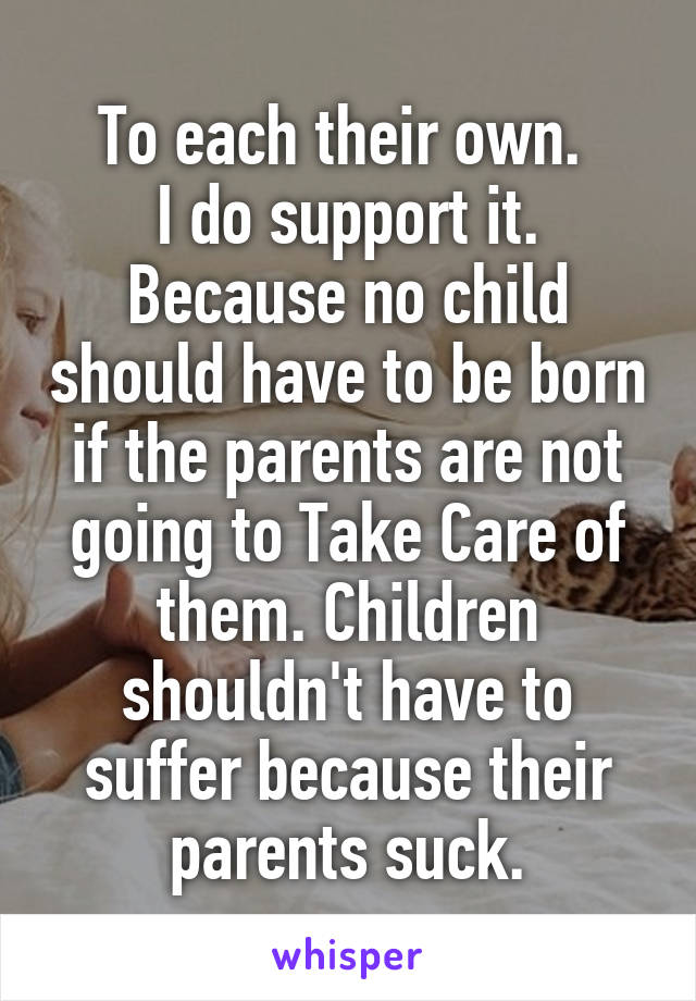 To each their own. 
I do support it. Because no child should have to be born if the parents are not going to Take Care of them. Children shouldn't have to suffer because their parents suck.