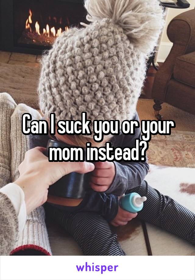 Can I suck you or your mom instead?