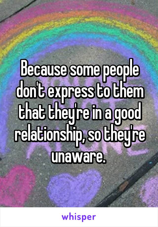 Because some people don't express to them that they're in a good relationship, so they're unaware. 
