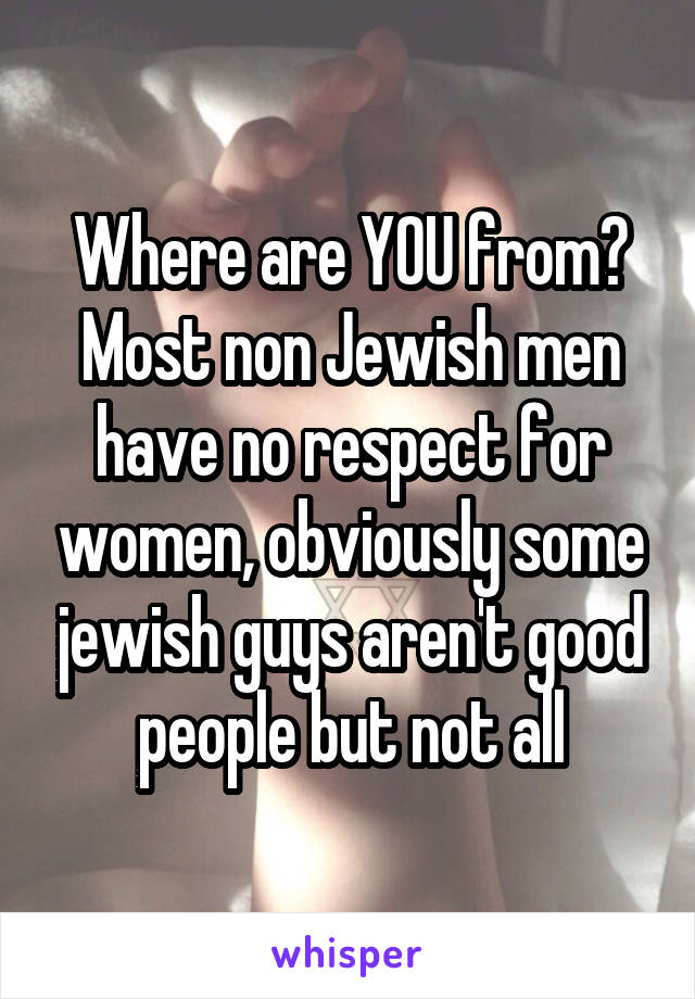 Where are YOU from? Most non Jewish men have no respect for women, obviously some jewish guys aren't good people but not all