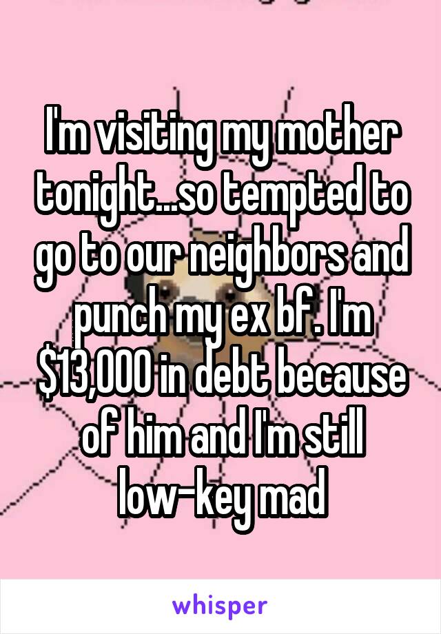 I'm visiting my mother tonight...so tempted to go to our neighbors and punch my ex bf. I'm $13,000 in debt because of him and I'm still low-key mad
