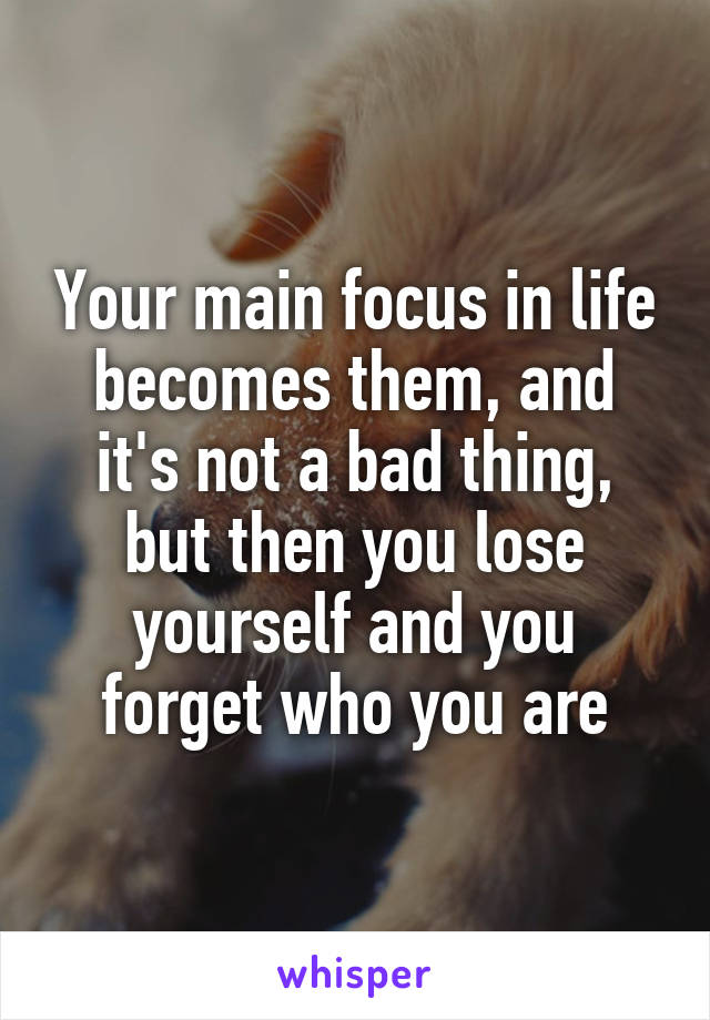 Your main focus in life becomes them, and it's not a bad thing, but then you lose yourself and you forget who you are