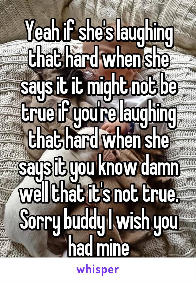 Yeah if she's laughing that hard when she says it it might not be true if you're laughing that hard when she says it you know damn well that it's not true. Sorry buddy I wish you had mine