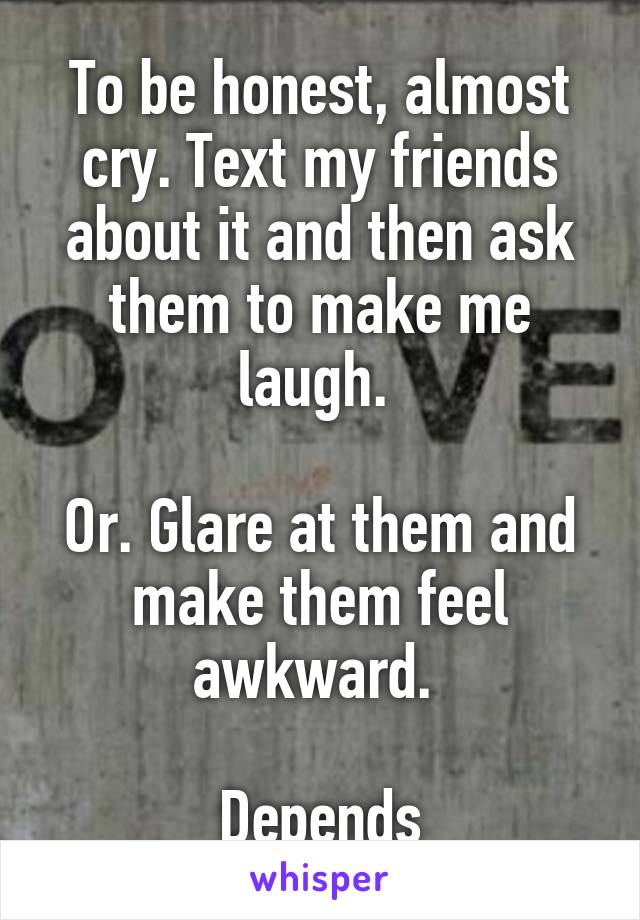 To be honest, almost cry. Text my friends about it and then ask them to make me laugh. 

Or. Glare at them and make them feel awkward. 

Depends