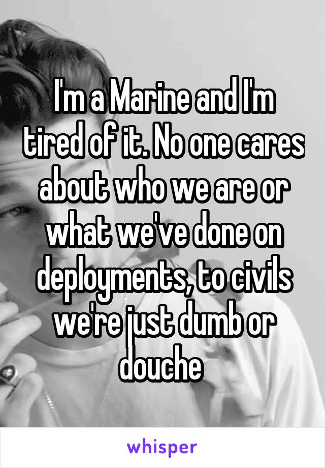 I'm a Marine and I'm tired of it. No one cares about who we are or what we've done on deployments, to civils we're just dumb or douche 