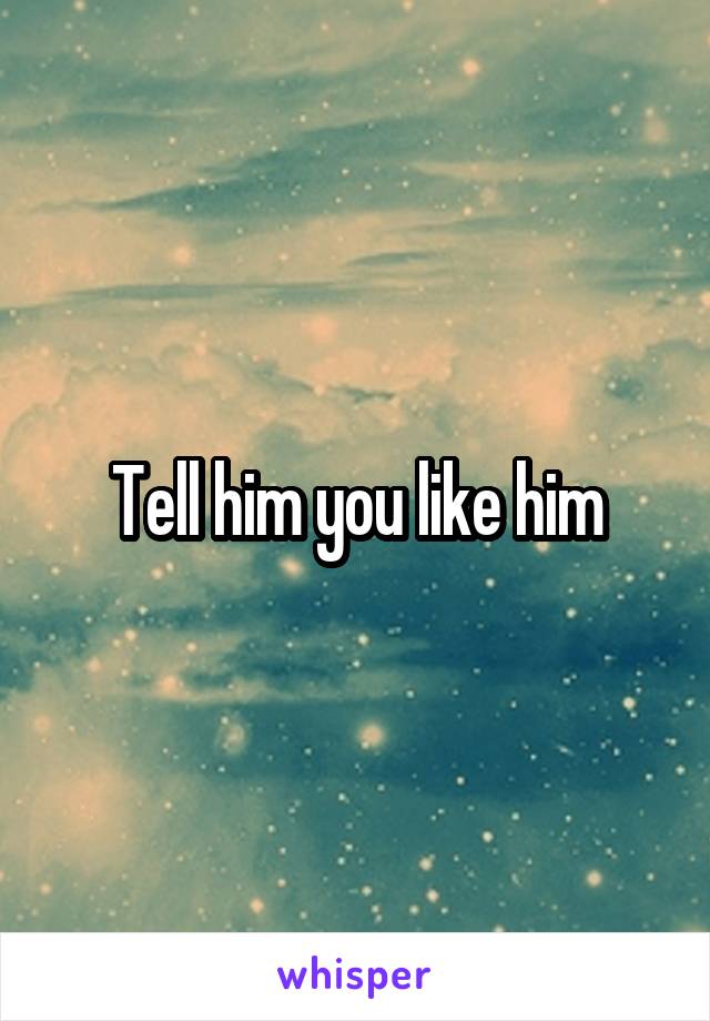 Tell him you like him