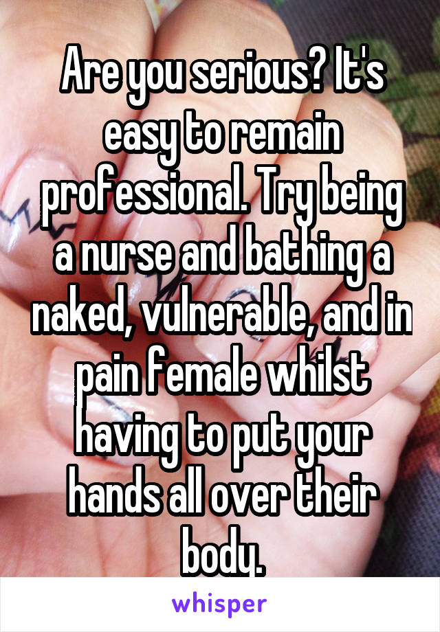 Are you serious? It's easy to remain professional. Try being a nurse and bathing a naked, vulnerable, and in pain female whilst having to put your hands all over their body.