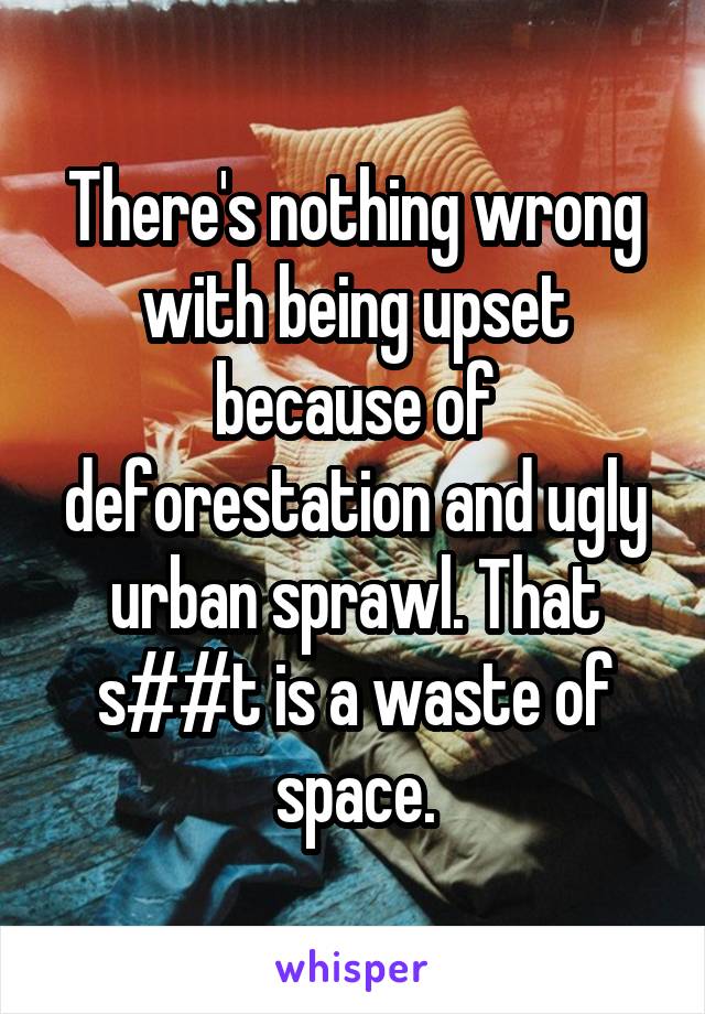 There's nothing wrong with being upset because of deforestation and ugly urban sprawl. That s##t is a waste of space.